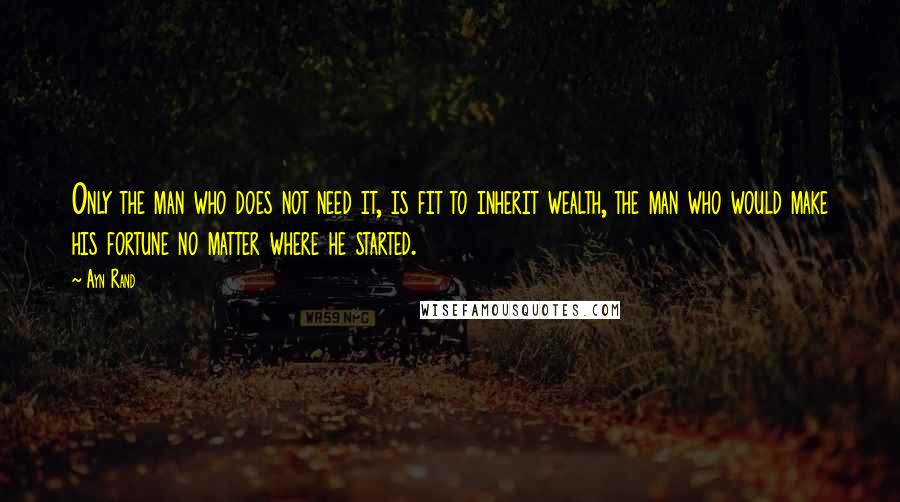 Ayn Rand Quotes: Only the man who does not need it, is fit to inherit wealth, the man who would make his fortune no matter where he started.