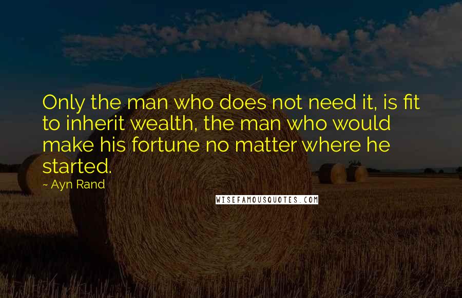 Ayn Rand Quotes: Only the man who does not need it, is fit to inherit wealth, the man who would make his fortune no matter where he started.