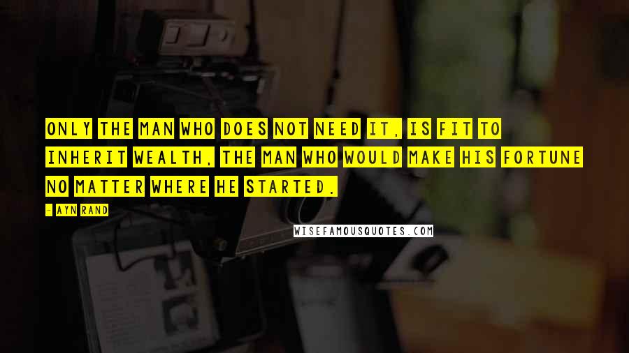 Ayn Rand Quotes: Only the man who does not need it, is fit to inherit wealth, the man who would make his fortune no matter where he started.