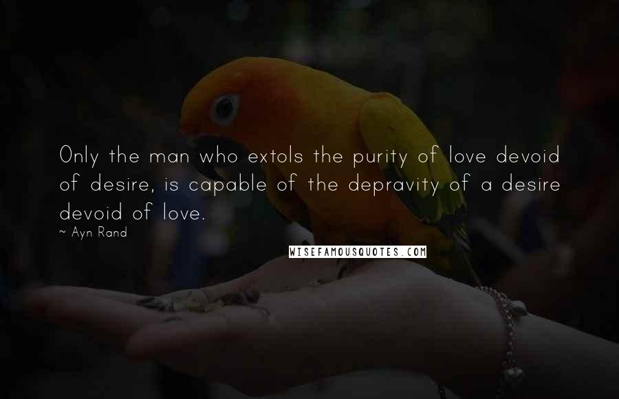 Ayn Rand Quotes: Only the man who extols the purity of love devoid of desire, is capable of the depravity of a desire devoid of love.