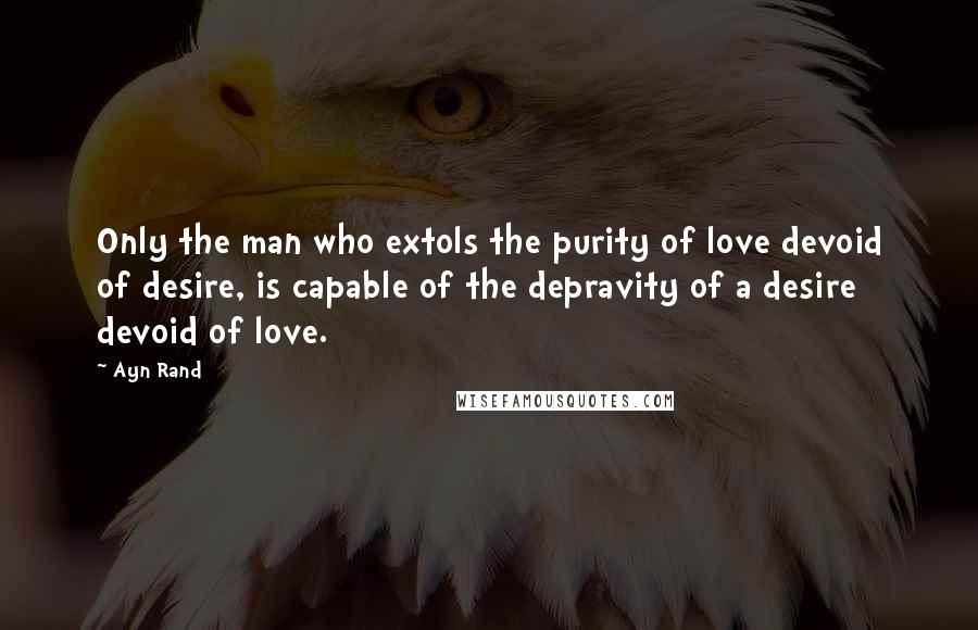 Ayn Rand Quotes: Only the man who extols the purity of love devoid of desire, is capable of the depravity of a desire devoid of love.