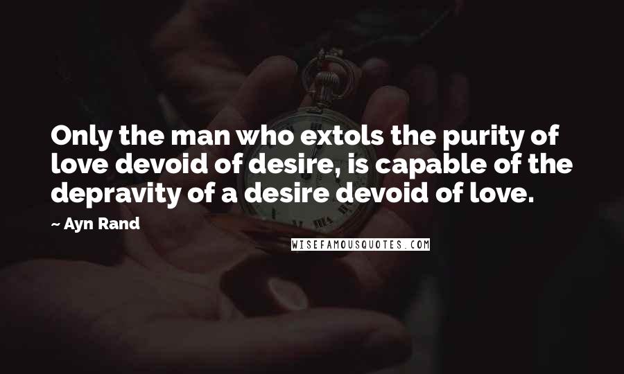 Ayn Rand Quotes: Only the man who extols the purity of love devoid of desire, is capable of the depravity of a desire devoid of love.