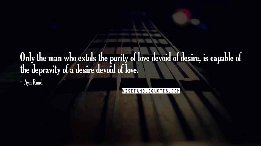 Ayn Rand Quotes: Only the man who extols the purity of love devoid of desire, is capable of the depravity of a desire devoid of love.