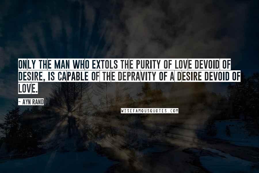 Ayn Rand Quotes: Only the man who extols the purity of love devoid of desire, is capable of the depravity of a desire devoid of love.