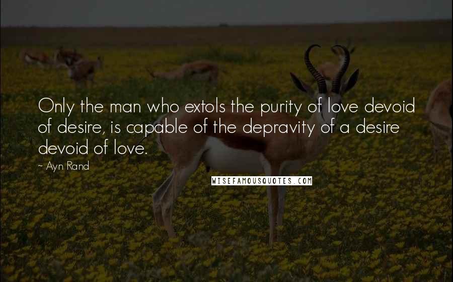 Ayn Rand Quotes: Only the man who extols the purity of love devoid of desire, is capable of the depravity of a desire devoid of love.