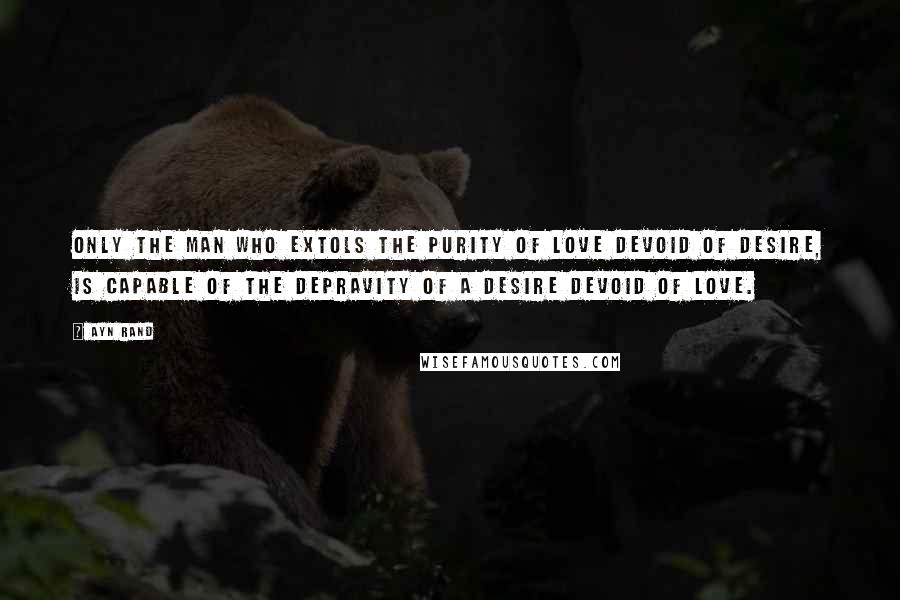 Ayn Rand Quotes: Only the man who extols the purity of love devoid of desire, is capable of the depravity of a desire devoid of love.