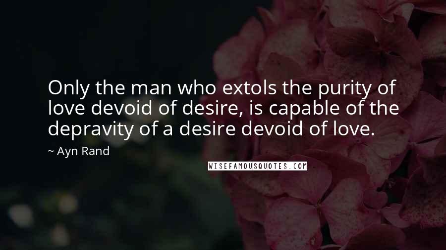 Ayn Rand Quotes: Only the man who extols the purity of love devoid of desire, is capable of the depravity of a desire devoid of love.