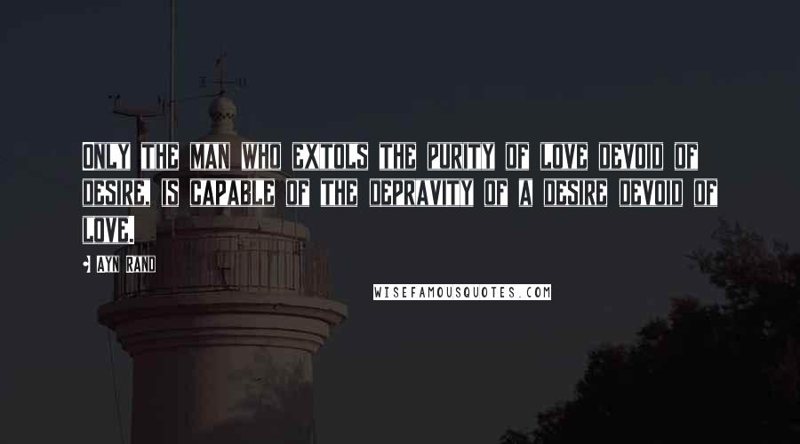 Ayn Rand Quotes: Only the man who extols the purity of love devoid of desire, is capable of the depravity of a desire devoid of love.