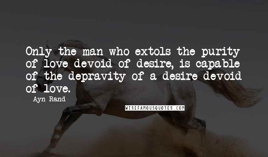 Ayn Rand Quotes: Only the man who extols the purity of love devoid of desire, is capable of the depravity of a desire devoid of love.