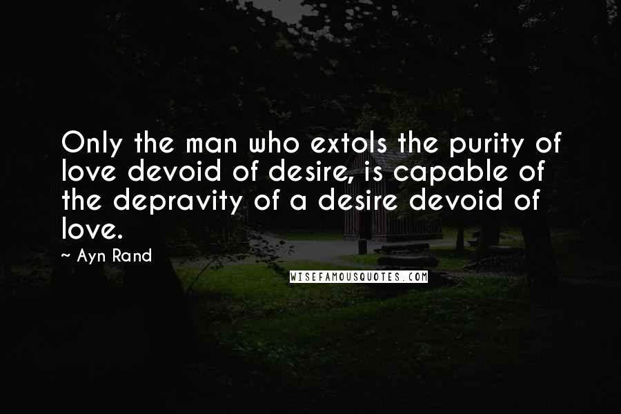 Ayn Rand Quotes: Only the man who extols the purity of love devoid of desire, is capable of the depravity of a desire devoid of love.