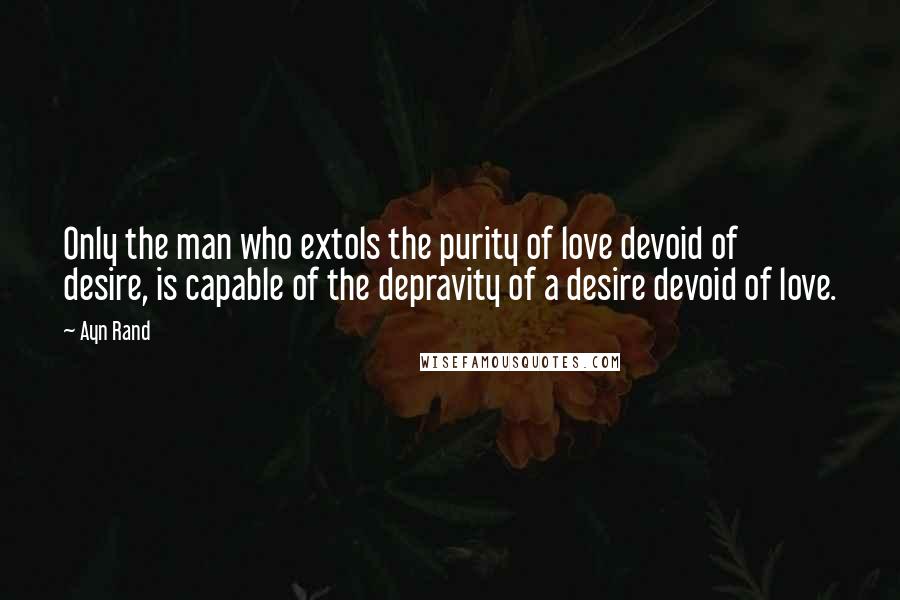 Ayn Rand Quotes: Only the man who extols the purity of love devoid of desire, is capable of the depravity of a desire devoid of love.