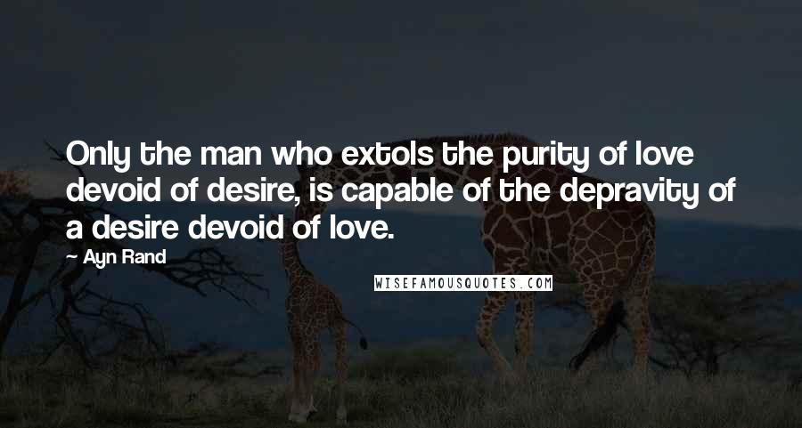 Ayn Rand Quotes: Only the man who extols the purity of love devoid of desire, is capable of the depravity of a desire devoid of love.