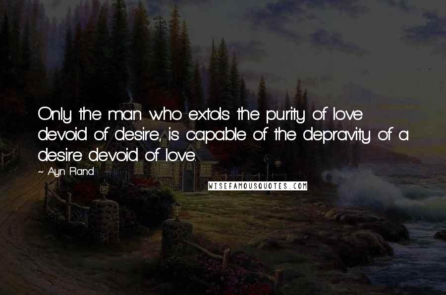 Ayn Rand Quotes: Only the man who extols the purity of love devoid of desire, is capable of the depravity of a desire devoid of love.