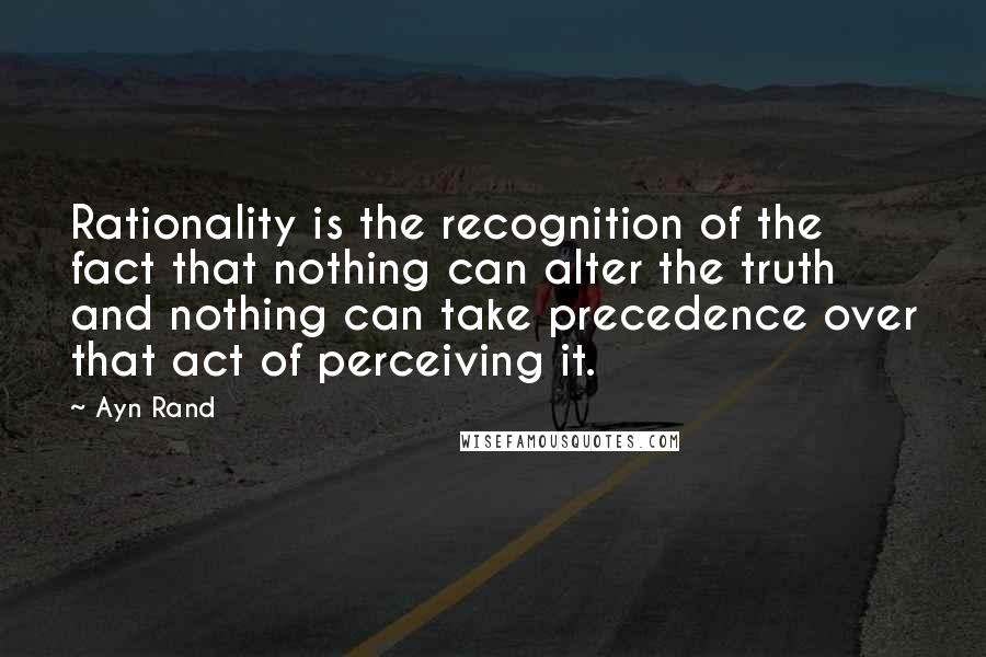 Ayn Rand Quotes: Rationality is the recognition of the fact that nothing can alter the truth and nothing can take precedence over that act of perceiving it.