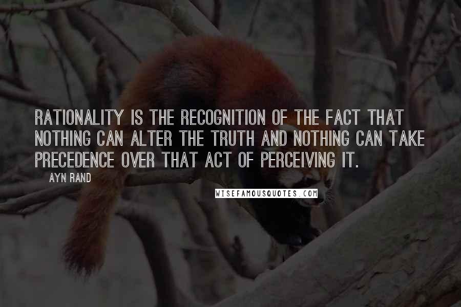 Ayn Rand Quotes: Rationality is the recognition of the fact that nothing can alter the truth and nothing can take precedence over that act of perceiving it.