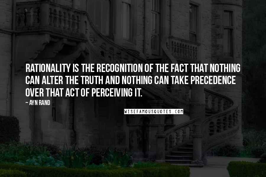 Ayn Rand Quotes: Rationality is the recognition of the fact that nothing can alter the truth and nothing can take precedence over that act of perceiving it.