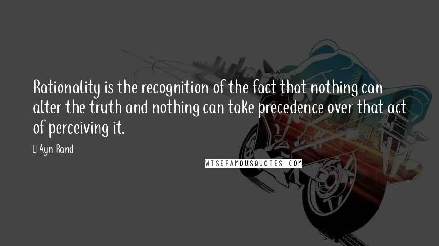 Ayn Rand Quotes: Rationality is the recognition of the fact that nothing can alter the truth and nothing can take precedence over that act of perceiving it.
