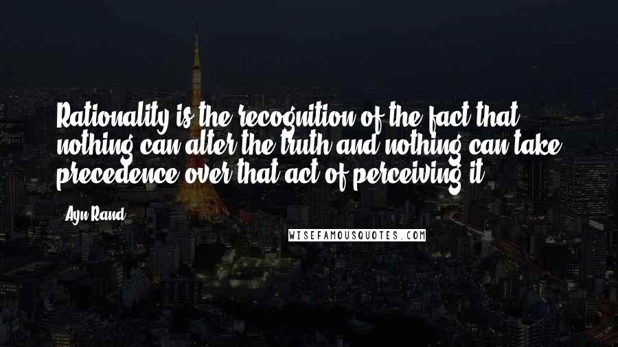 Ayn Rand Quotes: Rationality is the recognition of the fact that nothing can alter the truth and nothing can take precedence over that act of perceiving it.