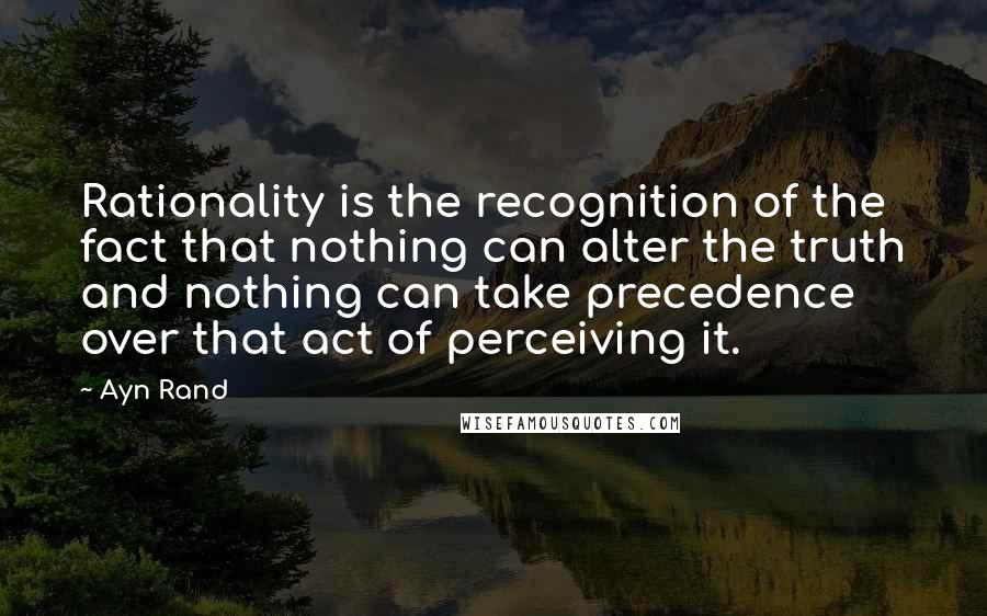 Ayn Rand Quotes: Rationality is the recognition of the fact that nothing can alter the truth and nothing can take precedence over that act of perceiving it.