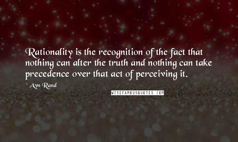 Ayn Rand Quotes: Rationality is the recognition of the fact that nothing can alter the truth and nothing can take precedence over that act of perceiving it.