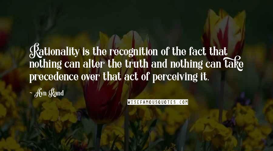 Ayn Rand Quotes: Rationality is the recognition of the fact that nothing can alter the truth and nothing can take precedence over that act of perceiving it.