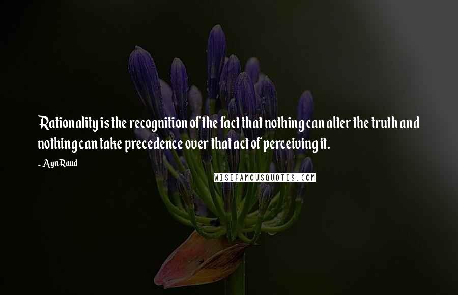 Ayn Rand Quotes: Rationality is the recognition of the fact that nothing can alter the truth and nothing can take precedence over that act of perceiving it.
