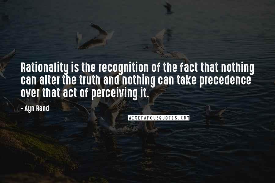 Ayn Rand Quotes: Rationality is the recognition of the fact that nothing can alter the truth and nothing can take precedence over that act of perceiving it.