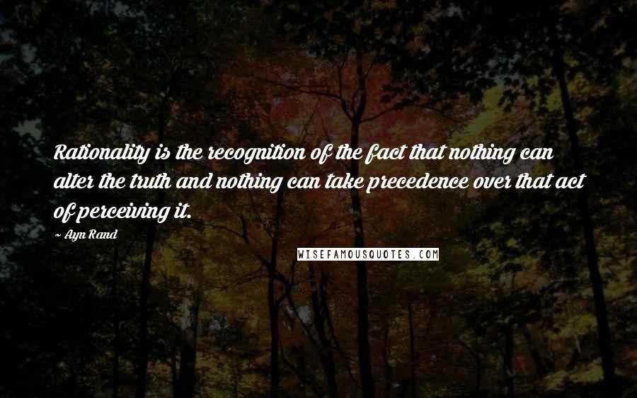 Ayn Rand Quotes: Rationality is the recognition of the fact that nothing can alter the truth and nothing can take precedence over that act of perceiving it.