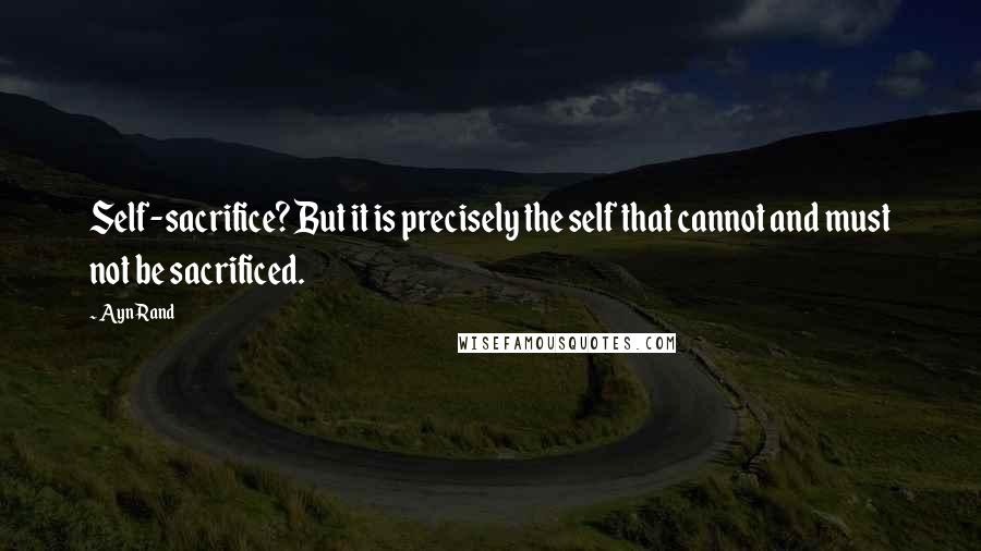 Ayn Rand Quotes: Self-sacrifice? But it is precisely the self that cannot and must not be sacrificed.