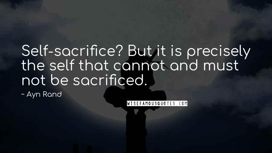 Ayn Rand Quotes: Self-sacrifice? But it is precisely the self that cannot and must not be sacrificed.