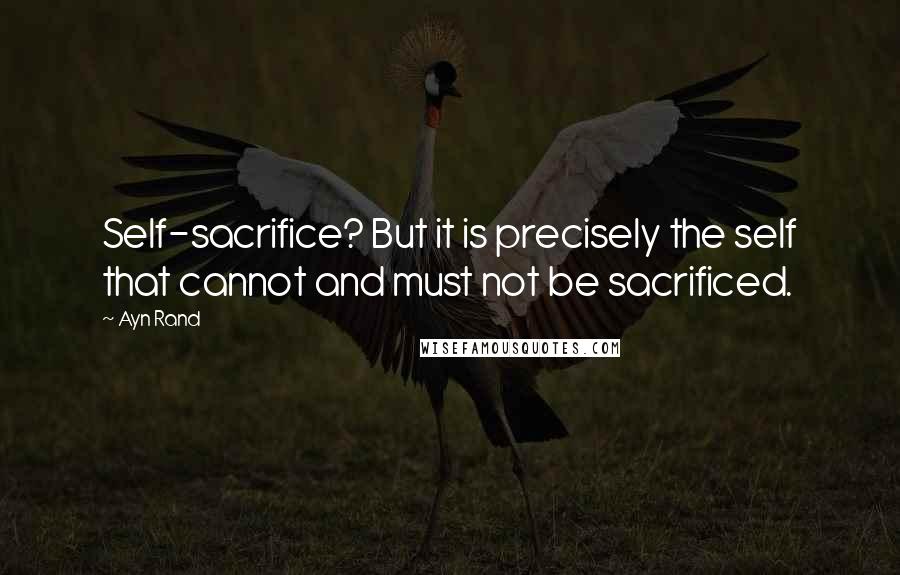 Ayn Rand Quotes: Self-sacrifice? But it is precisely the self that cannot and must not be sacrificed.