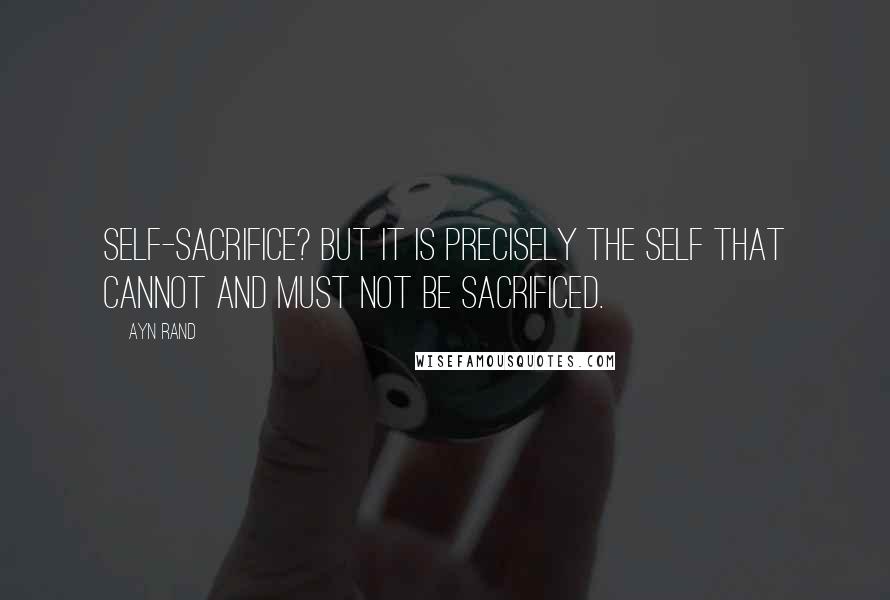 Ayn Rand Quotes: Self-sacrifice? But it is precisely the self that cannot and must not be sacrificed.