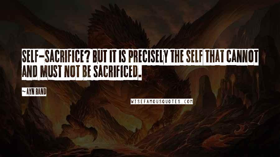 Ayn Rand Quotes: Self-sacrifice? But it is precisely the self that cannot and must not be sacrificed.