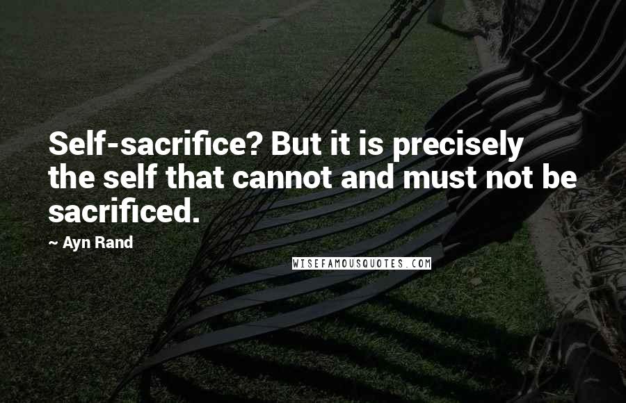 Ayn Rand Quotes: Self-sacrifice? But it is precisely the self that cannot and must not be sacrificed.