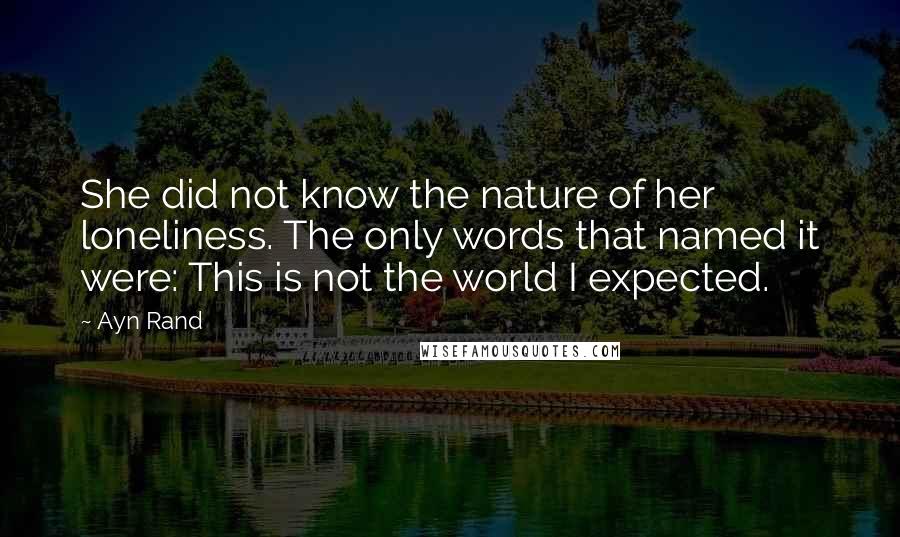 Ayn Rand Quotes: She did not know the nature of her loneliness. The only words that named it were: This is not the world I expected.