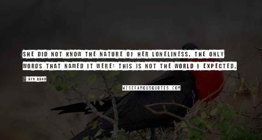 Ayn Rand Quotes: She did not know the nature of her loneliness. The only words that named it were: This is not the world I expected.