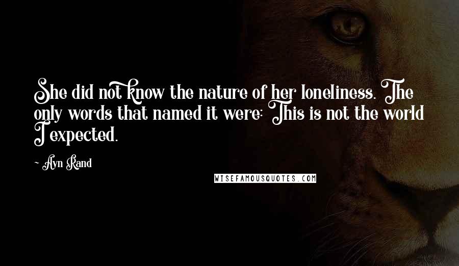 Ayn Rand Quotes: She did not know the nature of her loneliness. The only words that named it were: This is not the world I expected.