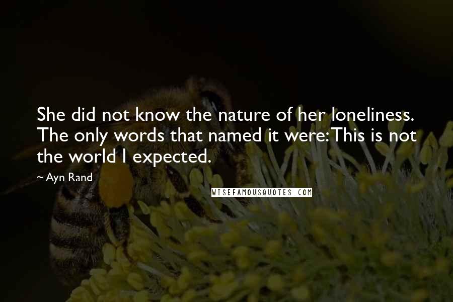 Ayn Rand Quotes: She did not know the nature of her loneliness. The only words that named it were: This is not the world I expected.