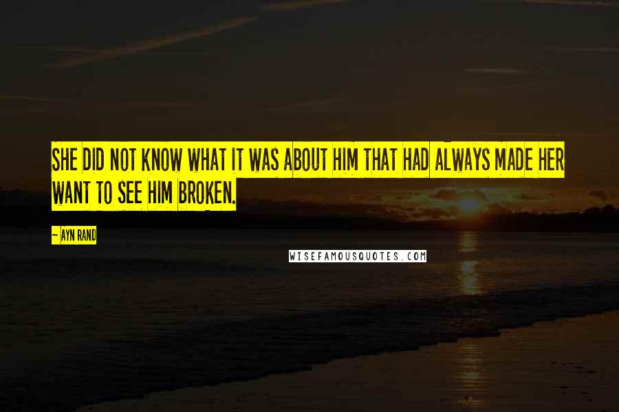 Ayn Rand Quotes: She did not know what it was about him that had always made her want to see him broken.