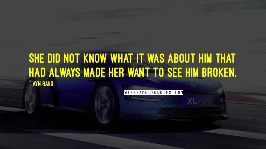 Ayn Rand Quotes: She did not know what it was about him that had always made her want to see him broken.