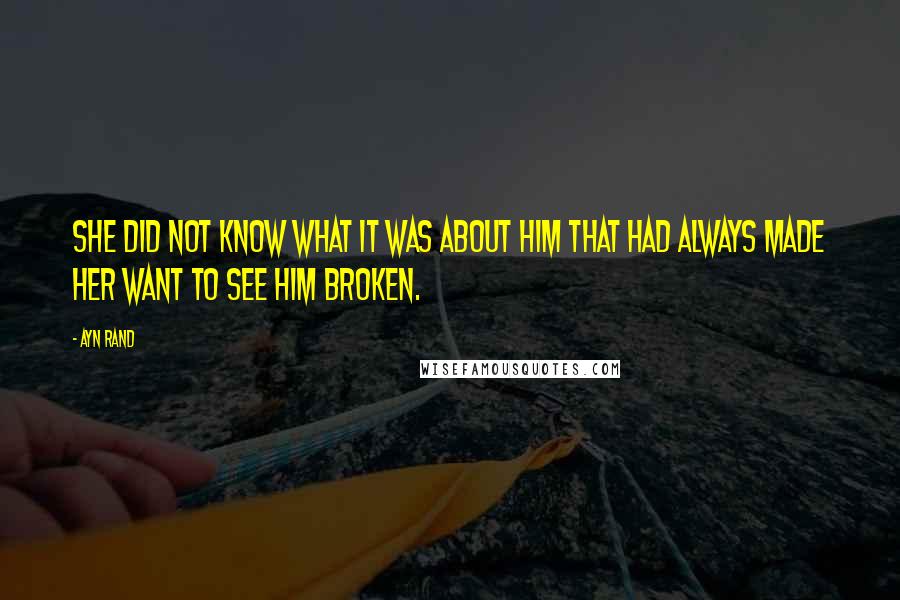 Ayn Rand Quotes: She did not know what it was about him that had always made her want to see him broken.