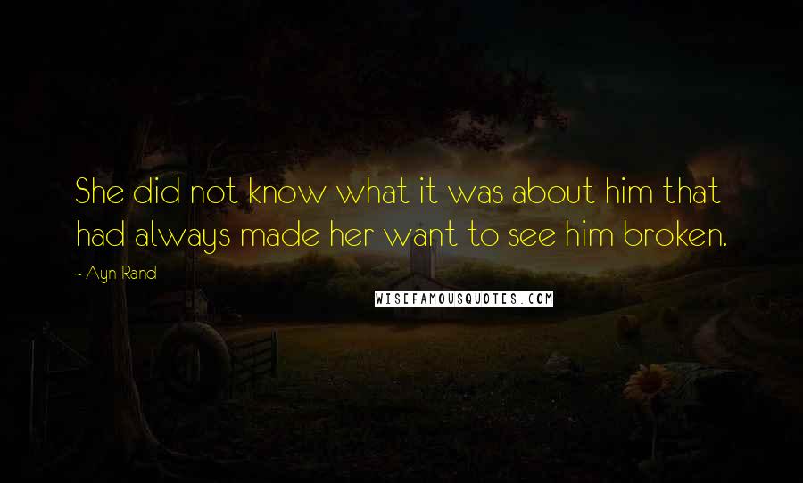 Ayn Rand Quotes: She did not know what it was about him that had always made her want to see him broken.