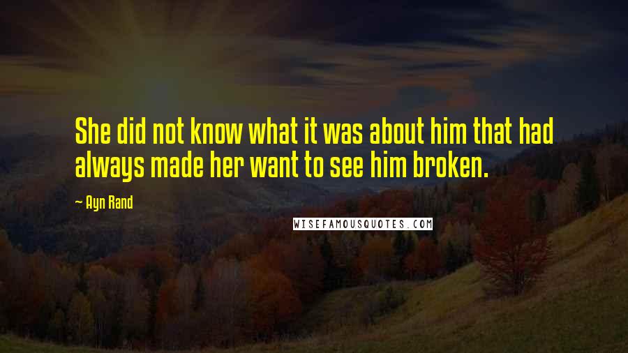 Ayn Rand Quotes: She did not know what it was about him that had always made her want to see him broken.