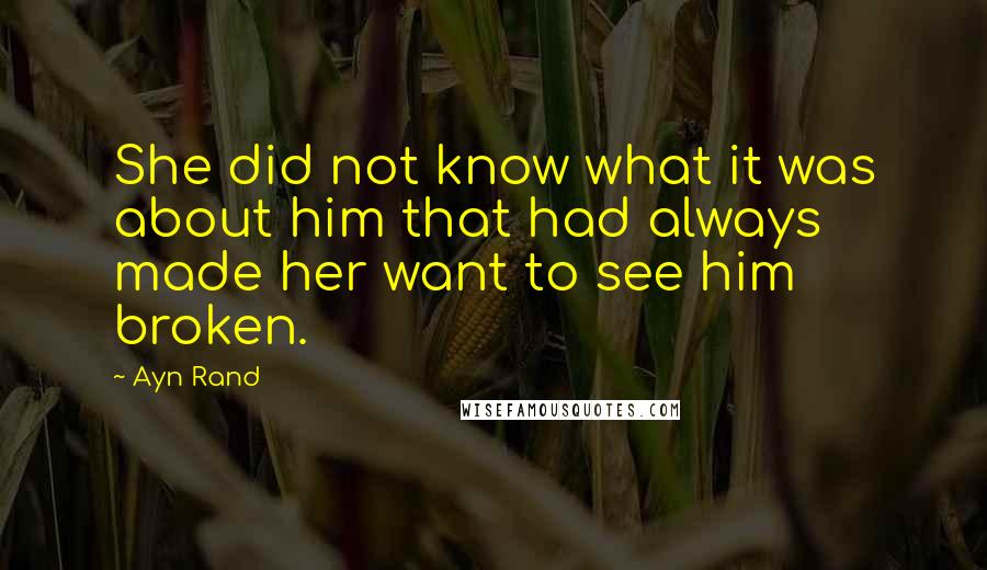 Ayn Rand Quotes: She did not know what it was about him that had always made her want to see him broken.