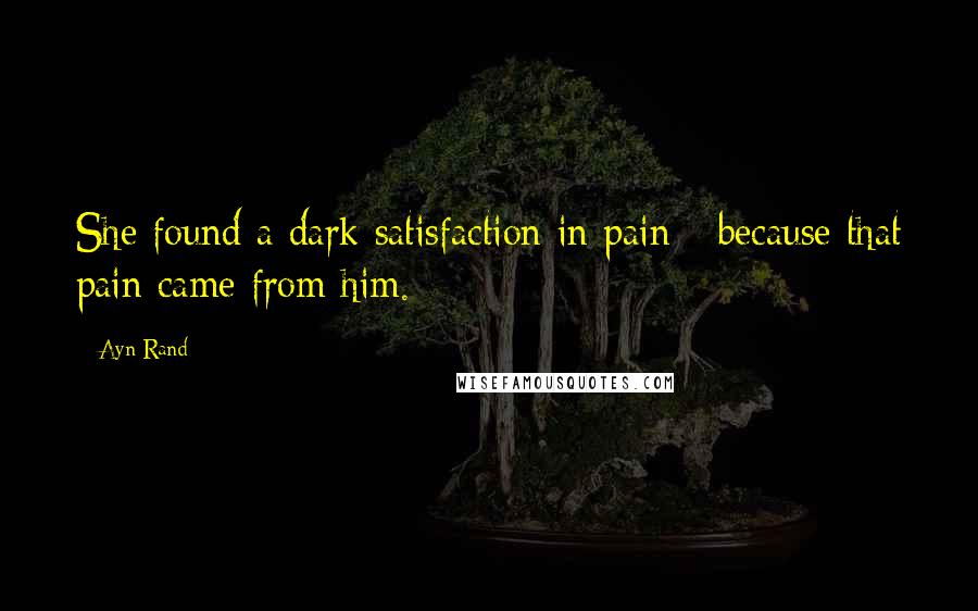Ayn Rand Quotes: She found a dark satisfaction in pain - because that pain came from him.