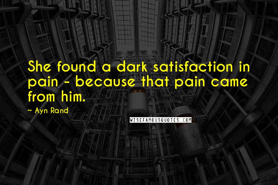 Ayn Rand Quotes: She found a dark satisfaction in pain - because that pain came from him.