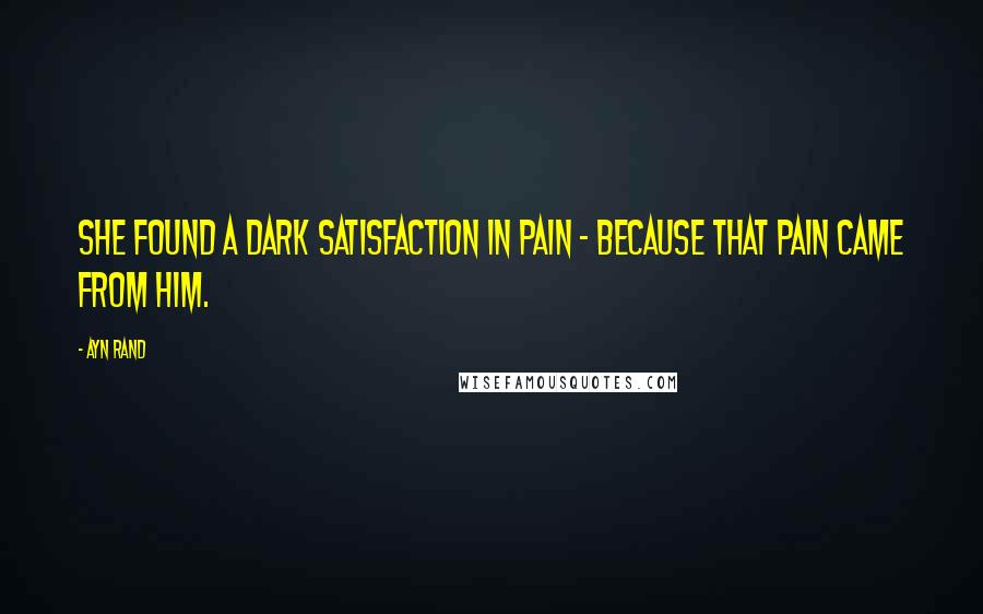 Ayn Rand Quotes: She found a dark satisfaction in pain - because that pain came from him.