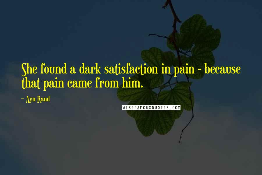 Ayn Rand Quotes: She found a dark satisfaction in pain - because that pain came from him.