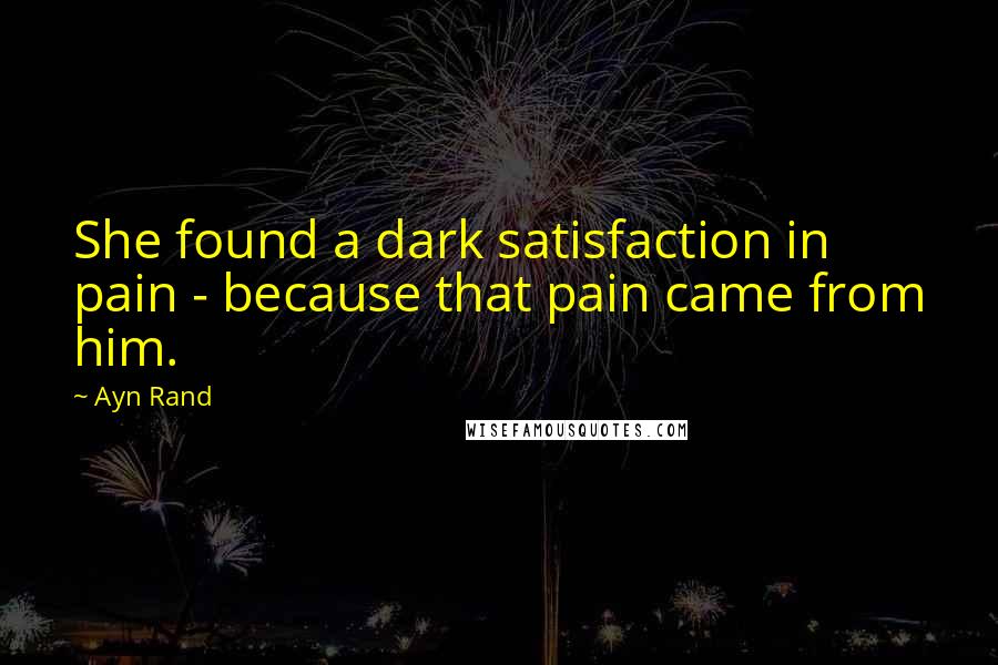 Ayn Rand Quotes: She found a dark satisfaction in pain - because that pain came from him.
