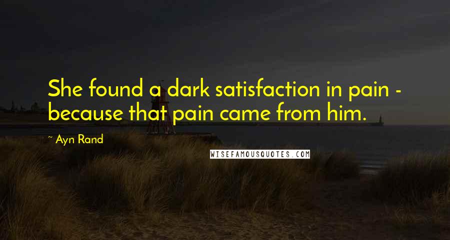Ayn Rand Quotes: She found a dark satisfaction in pain - because that pain came from him.